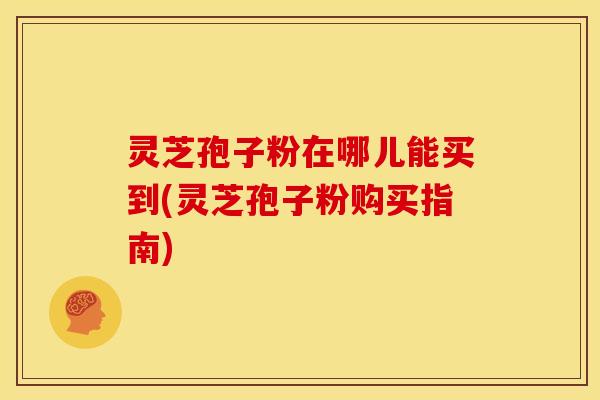 灵芝孢子粉在哪儿能买到(灵芝孢子粉购买指南)