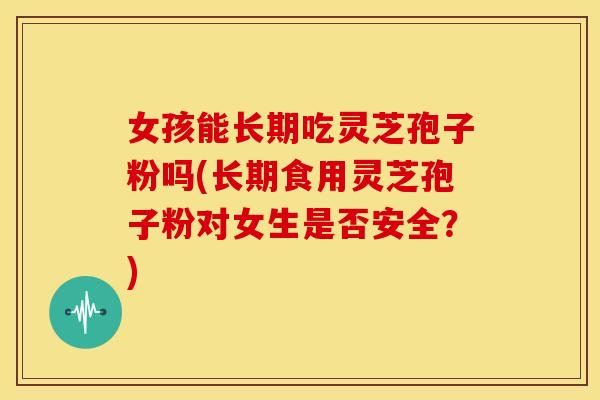 女孩能长期吃灵芝孢子粉吗(长期食用灵芝孢子粉对女生是否安全?)
