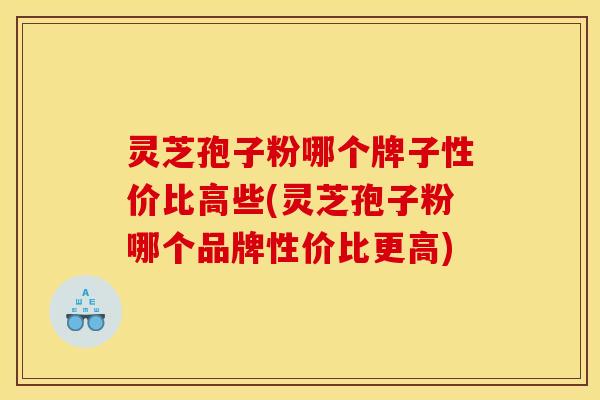 灵芝孢子粉哪个牌子性价比高些(灵芝孢子粉哪个品牌性价比更高)
