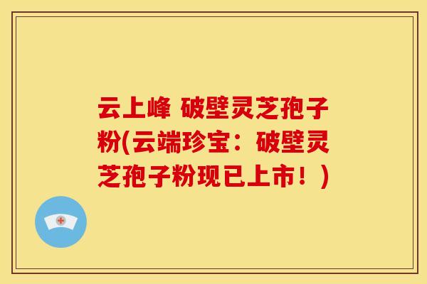 云上峰 破壁灵芝孢子粉(云端珍宝:破壁灵芝孢子粉现已上市!)