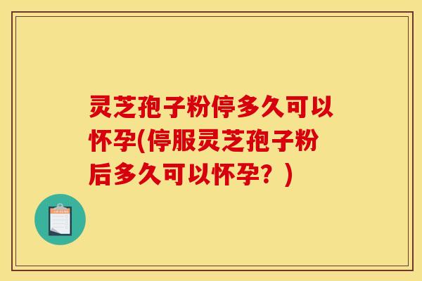 灵芝孢子粉停多久可以怀孕(停服灵芝孢子粉后多久可以怀孕？)