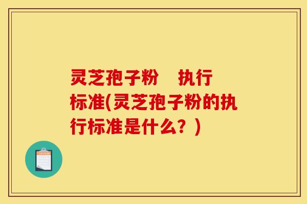 灵芝孢子粉   执行标准(灵芝孢子粉的执行标准是什么？)