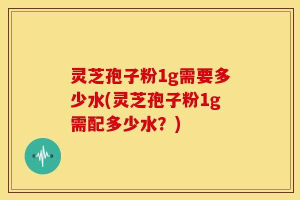 灵芝孢子粉1g需要多少水(灵芝孢子粉1g需配多少水?)