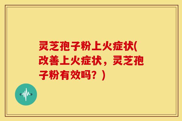 灵芝孢子粉上火症状(改善上火症状,灵芝孢子粉有效吗?)
