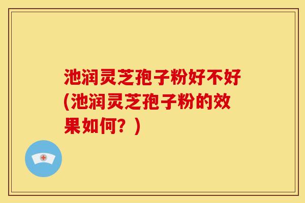 池润灵芝孢子粉好不好(池润灵芝孢子粉的效果如何？)