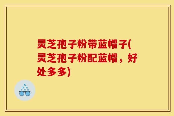 灵芝孢子粉带蓝帽子(灵芝孢子粉配蓝帽,好处多多)