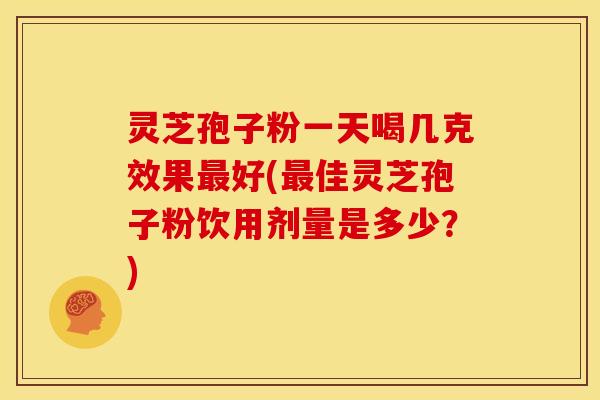 灵芝孢子粉一天喝几克效果最好(最佳灵芝孢子粉饮用剂量是多少?)
