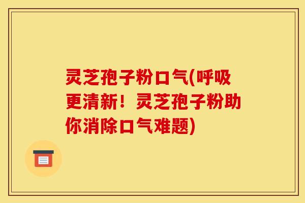 灵芝孢子粉口气(呼吸更清新!灵芝孢子粉助你消除口气难题)