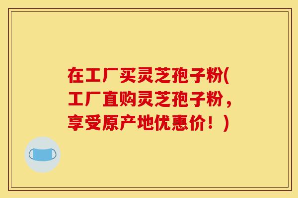 在工厂买灵芝孢子粉(工厂直购灵芝孢子粉,享受原产地优惠价!)