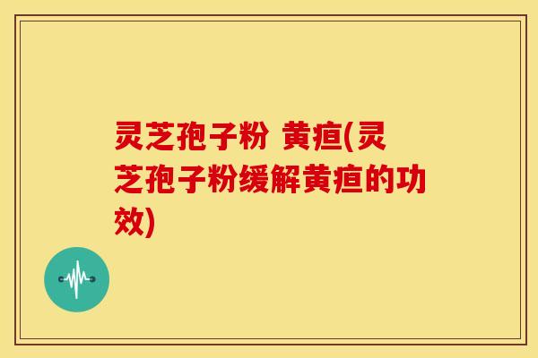 灵芝孢子粉 黄疸(灵芝孢子粉缓解黄疸的功效)