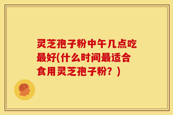 灵芝孢子粉中午几点吃最好(什么时间最适合食用灵芝孢子粉?)