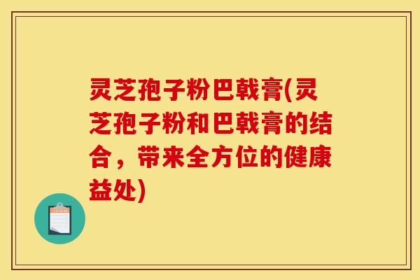 灵芝孢子粉巴戟膏(灵芝孢子粉和巴戟膏的结合,带来全方位的健康益处)