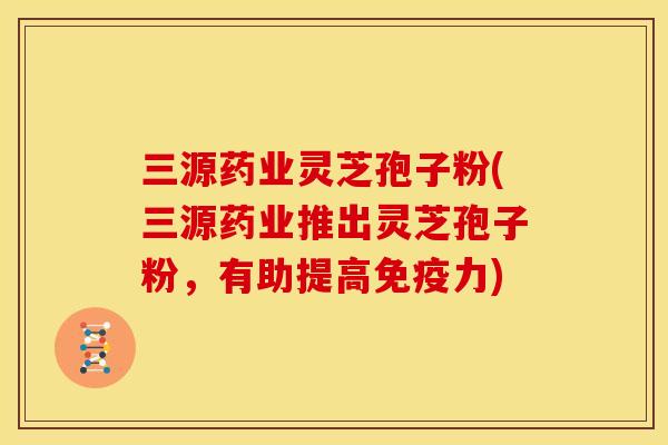 三源药业灵芝孢子粉(三源药业推出灵芝孢子粉,有助提高免疫力)