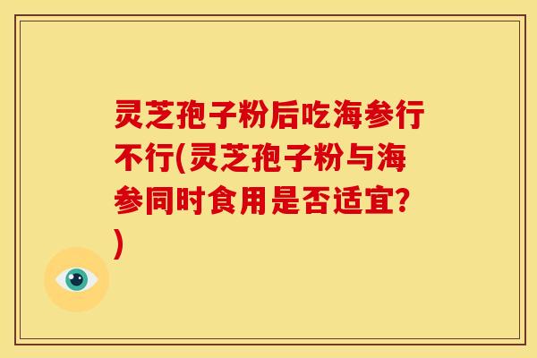 灵芝孢子粉后吃海参行不行(灵芝孢子粉与海参同时食用是否适宜?)