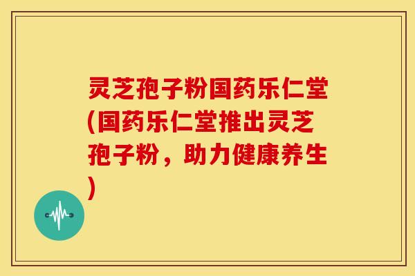 灵芝孢子粉国药乐仁堂(国药乐仁堂推出灵芝孢子粉,助力健康养生)