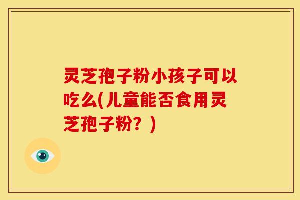 灵芝孢子粉小孩子可以吃么(儿童能否食用灵芝孢子粉？)