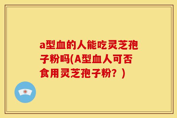 a型血的人能吃灵芝孢子粉吗(A型血人可否食用灵芝孢子粉?)