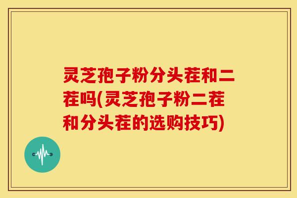灵芝孢子粉分头茬和二茬吗(灵芝孢子粉二茬和分头茬的选购技巧)