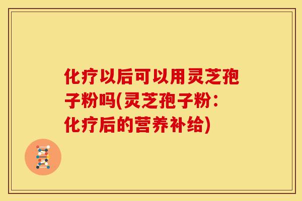 化疗以后可以用灵芝孢子粉吗(灵芝孢子粉:化疗后的营养补给)