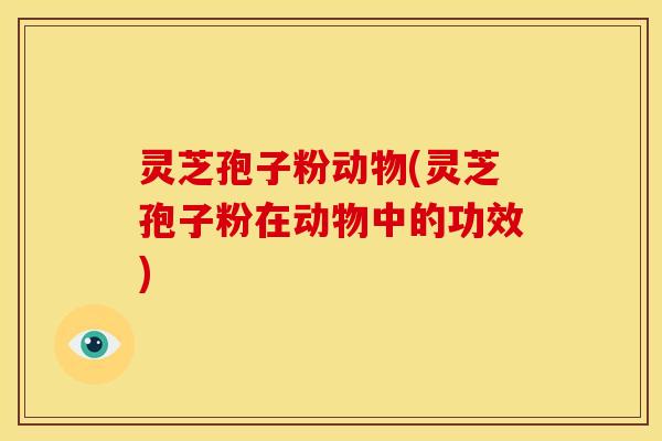 灵芝孢子粉动物(灵芝孢子粉在动物中的功效)