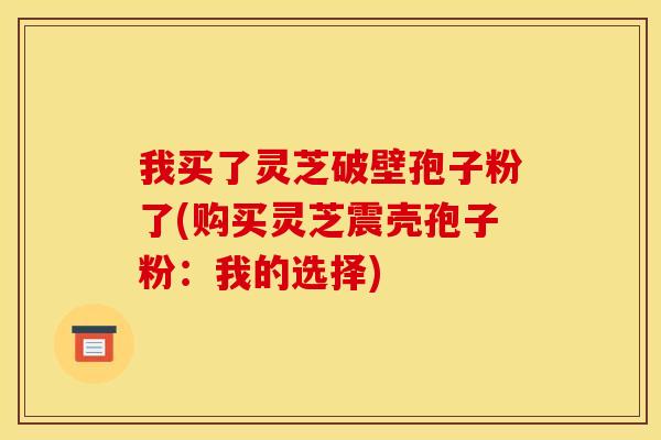 我买了灵芝破壁孢子粉了(购买灵芝震壳孢子粉:我的选择)