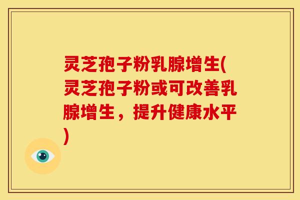 灵芝孢子粉乳腺增生(灵芝孢子粉或可改善乳腺增生,提升健康水平)