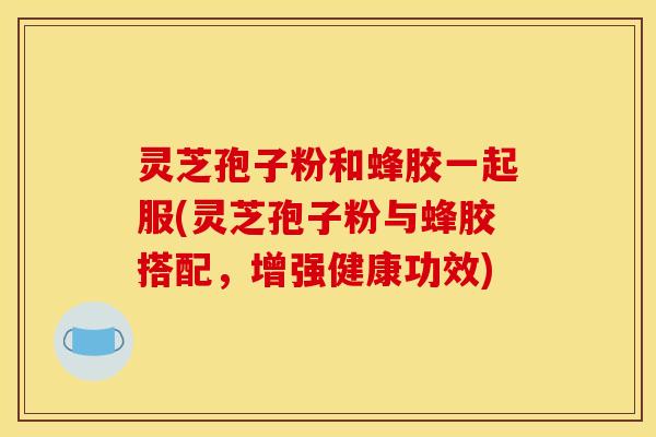 灵芝孢子粉和蜂胶一起服(灵芝孢子粉与蜂胶搭配,增强健康功效)
