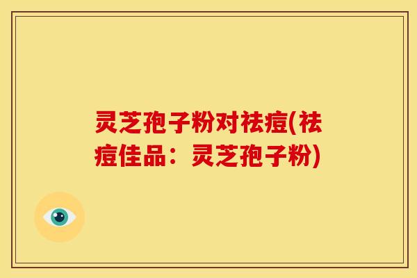 灵芝孢子粉对祛痘(祛痘佳品:灵芝孢子粉)