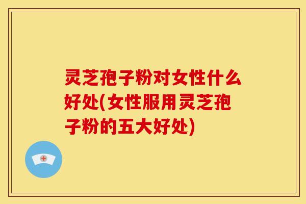灵芝孢子粉对女性什么好处(女性服用灵芝孢子粉的五大好处)