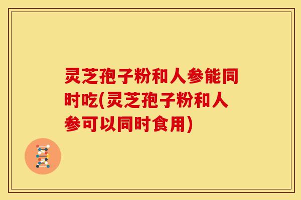 灵芝孢子粉和人参能同时吃(灵芝孢子粉和人参可以同时食用)