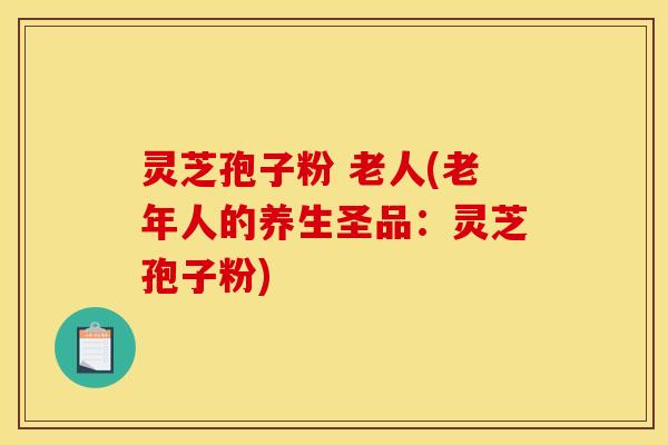 灵芝孢子粉 老人(老年人的养生圣品:灵芝孢子粉)