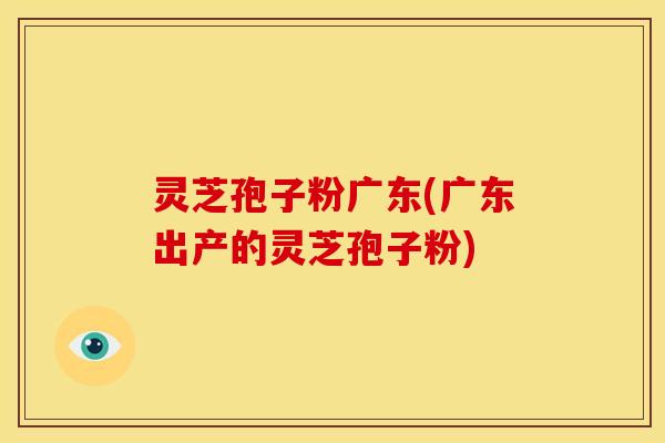 灵芝孢子粉广东(广东出产的灵芝孢子粉)