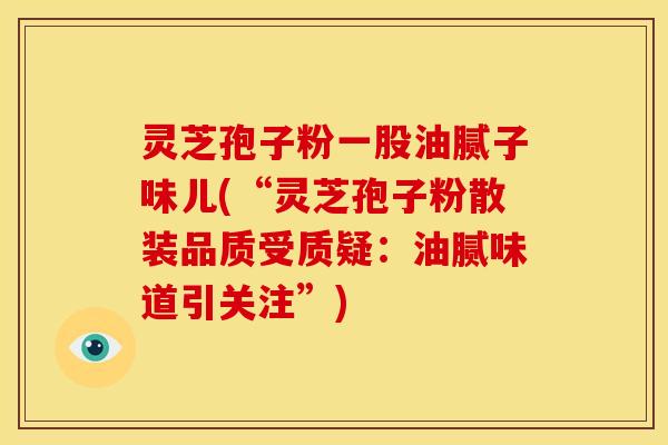 灵芝孢子粉一股油腻子味儿(“灵芝孢子粉散装品质受质疑:油腻味道引关注”)