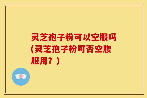 灵芝孢子粉可以空服吗(灵芝孢子粉可否空腹服用?)