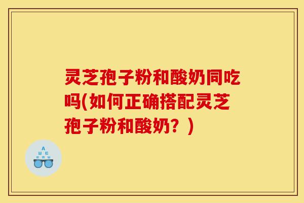 灵芝孢子粉和酸奶同吃吗(如何正确搭配灵芝孢子粉和酸奶?)