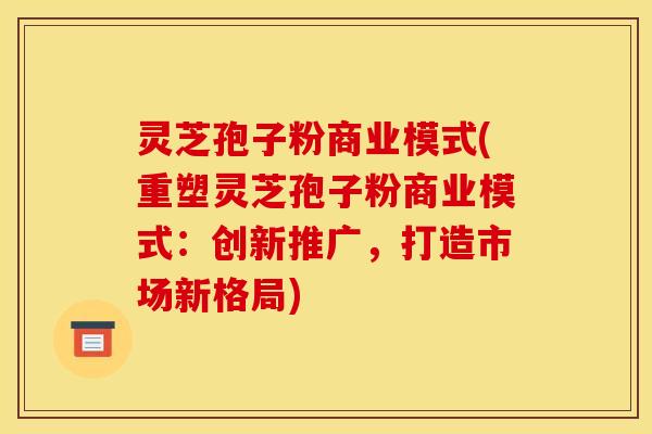 灵芝孢子粉商业模式(重塑灵芝孢子粉商业模式：创新推广，打造市场新格局)
