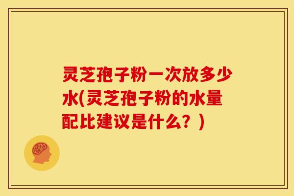 灵芝孢子粉一次放多少水(灵芝孢子粉的水量配比建议是什么？)