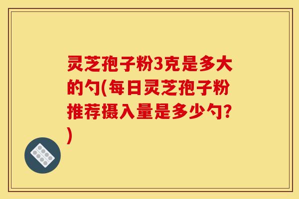 灵芝孢子粉3克是多大的勺(每日灵芝孢子粉推荐摄入量是多少勺?)
