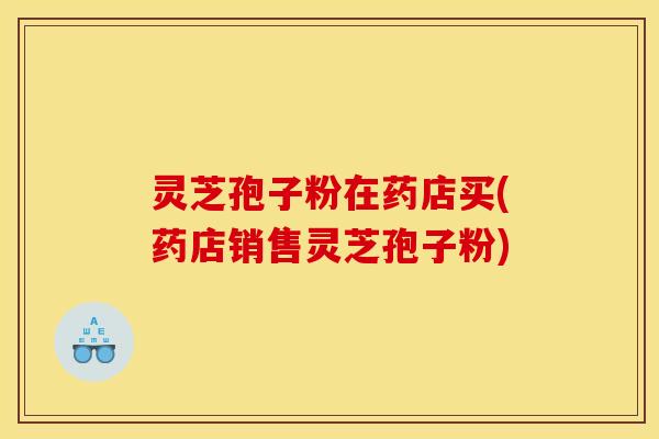 灵芝孢子粉在药店买(药店销售灵芝孢子粉)