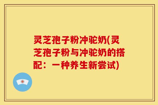 灵芝孢子粉冲驼奶(灵芝孢子粉与冲驼奶的搭配:一种养生新尝试)