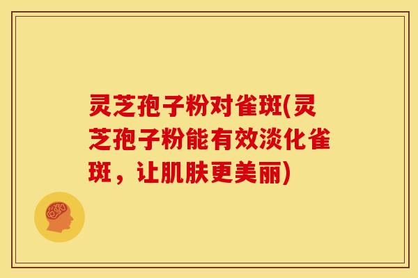 灵芝孢子粉对雀斑(灵芝孢子粉能有效淡化雀斑,让肌肤更美丽)