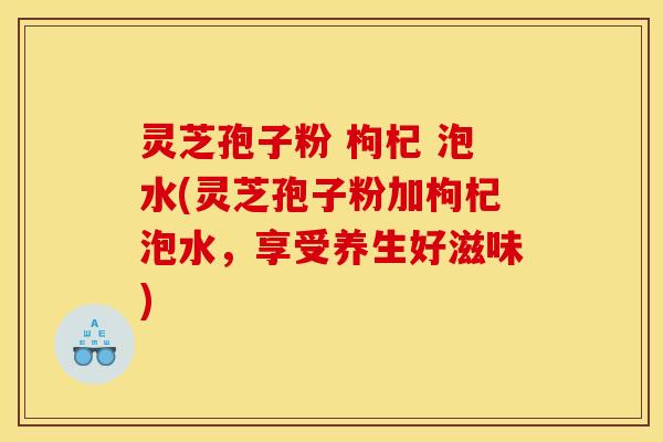 灵芝孢子粉 枸杞 泡水(灵芝孢子粉加枸杞泡水,享受养生好滋味)