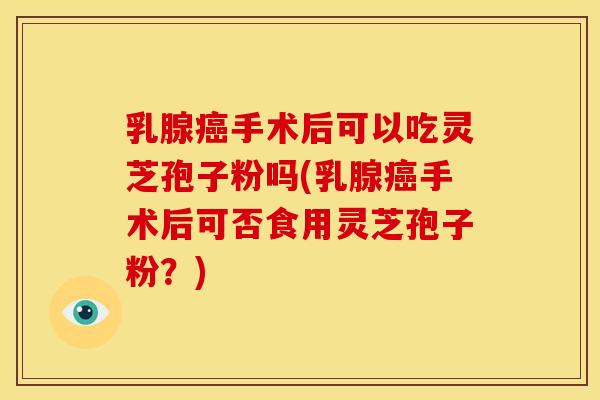 乳腺癌手术后可以吃灵芝孢子粉吗(乳腺癌手术后可否食用灵芝孢子粉?)