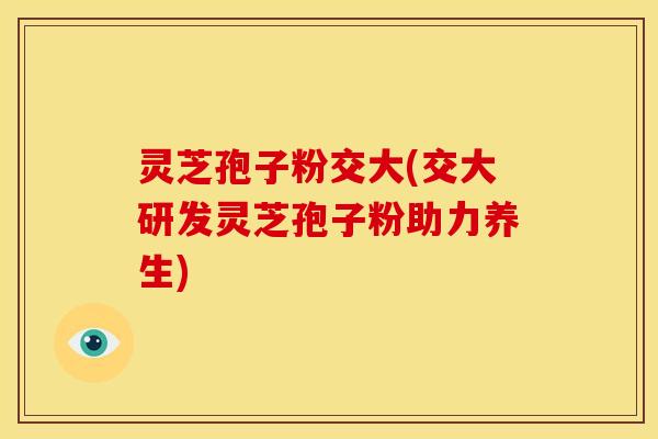 灵芝孢子粉交大(交大研发灵芝孢子粉助力养生)