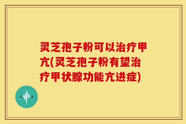 灵芝孢子粉可以治疗甲亢(灵芝孢子粉有望治疗甲状腺功能亢进症)