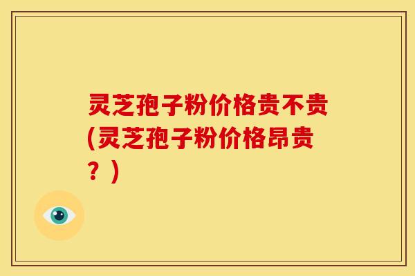 灵芝孢子粉价格贵不贵(灵芝孢子粉价格昂贵？)