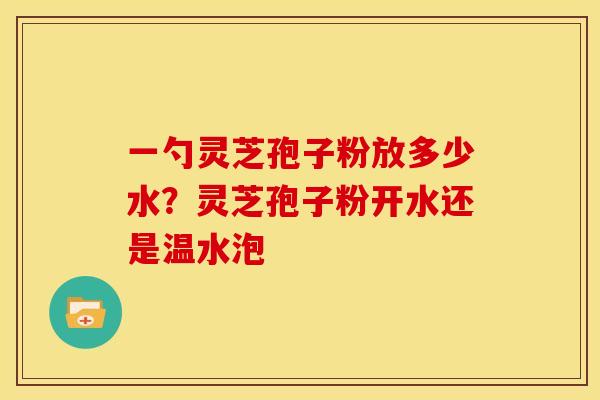 一勺灵芝孢子粉放多少水?灵芝孢子粉开水还是温水泡