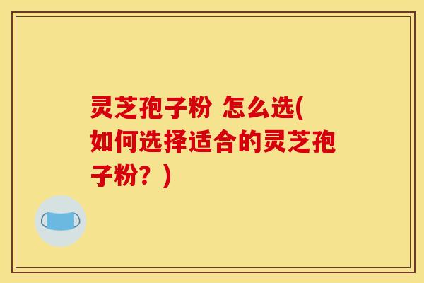 灵芝孢子粉 怎么选(如何选择适合的灵芝孢子粉？)