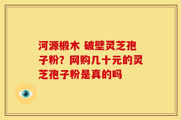 河源椴木 破壁灵芝孢子粉？网购几十元的灵芝孢子粉是真的吗