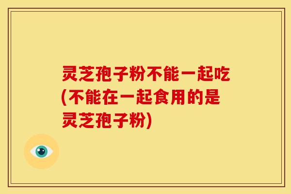 灵芝孢子粉不能一起吃(不能在一起食用的是灵芝孢子粉)